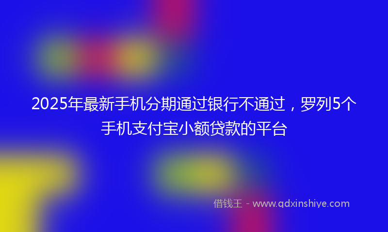 2025年最新手机分期通过银行不通过，罗列5个手机支付宝小额贷款的平台