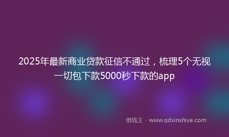 2025年最新商业贷款征信不通过，梳理5个无视一切包下款5000秒下款的app