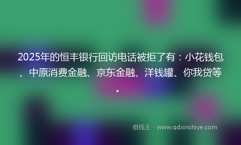 2025年的恒丰银行回访电话被拒了有：小花钱包、中原消费金融、京东金融、洋钱罐、你我贷等。