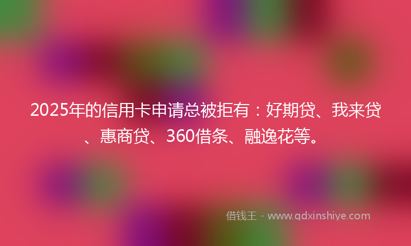 2025年的信用卡申请总被拒有：好期贷、我来贷、惠商贷、360借条、融逸花等。