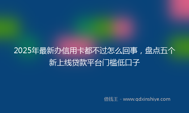 2025年最新办信用卡都不过怎么回事，盘点五个新上线贷款平台门槛低口子