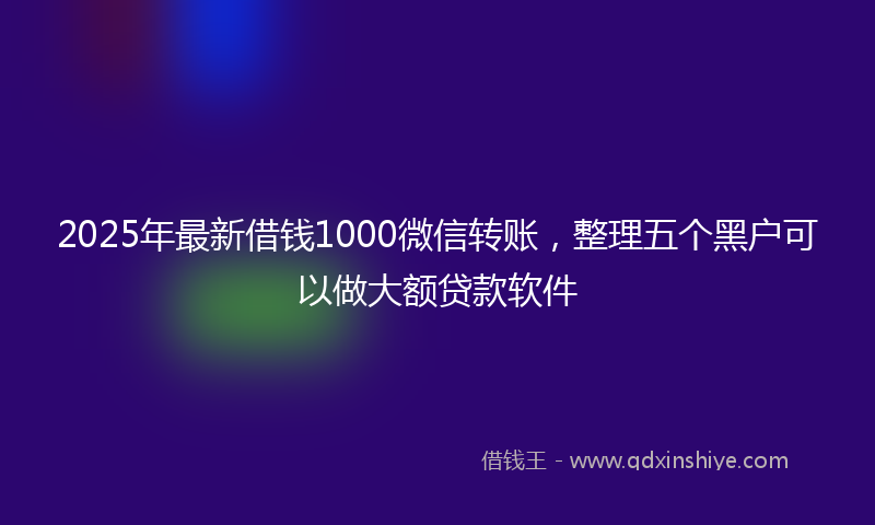 2025年最新借钱1000微信转账，整理五个黑户可以做大额贷款软件