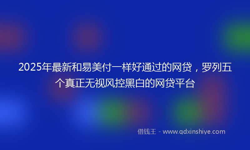 2025年最新和易美付一样好通过的网贷，罗列五个真正无视风控黑白的网贷平台