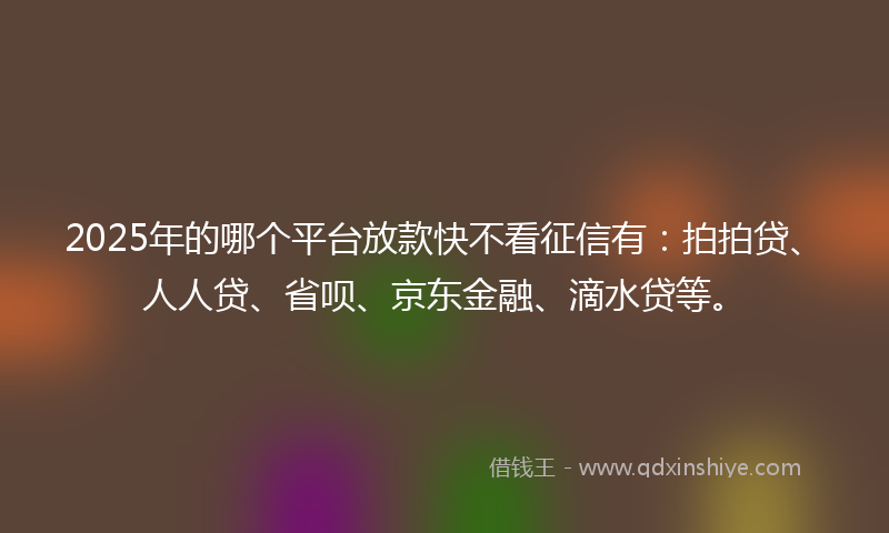 2025年的哪个平台放款快不看征信有：拍拍贷、人人贷、省呗、京东金融、滴水贷等。