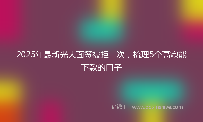 2025年最新光大面签被拒一次，梳理5个高炮能下款的口子
