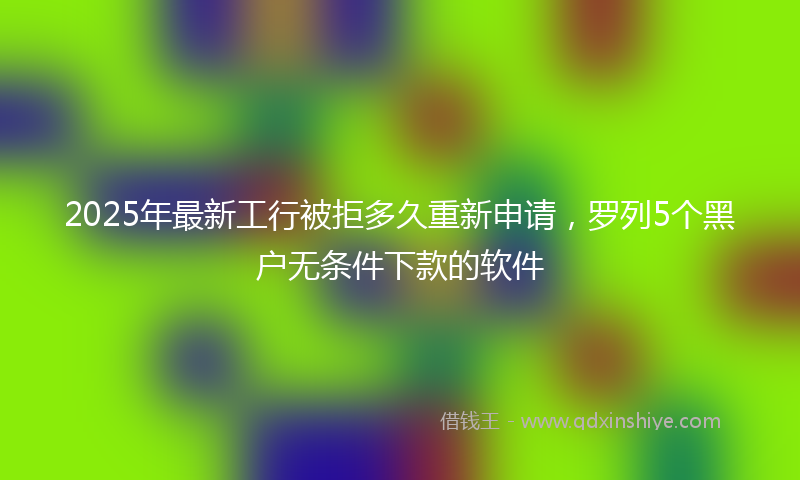 2025年最新工行被拒多久重新申请，罗列5个黑户无条件下款的软件