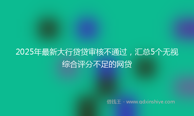 2025年最新大行贷贷审核不通过，汇总5个无视综合评分不足的网贷