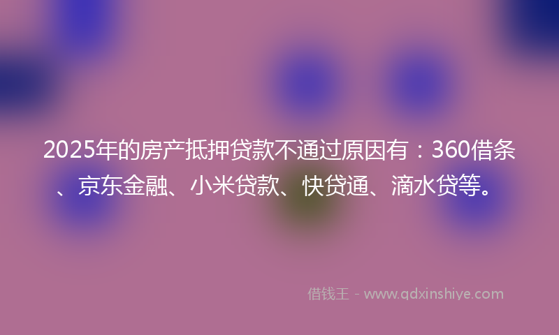 2025年的房产抵押贷款不通过原因有：360借条、京东金融、小米贷款、快贷通、滴水贷等。