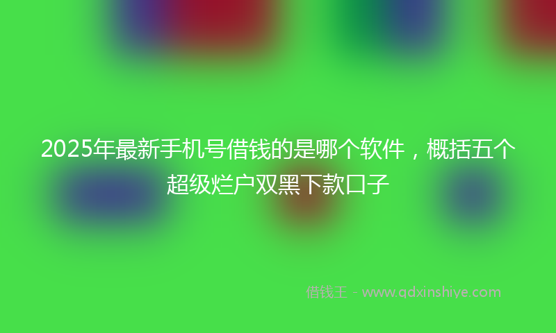 2025年最新手机号借钱的是哪个软件，概括五个超级烂户双黑下款口子