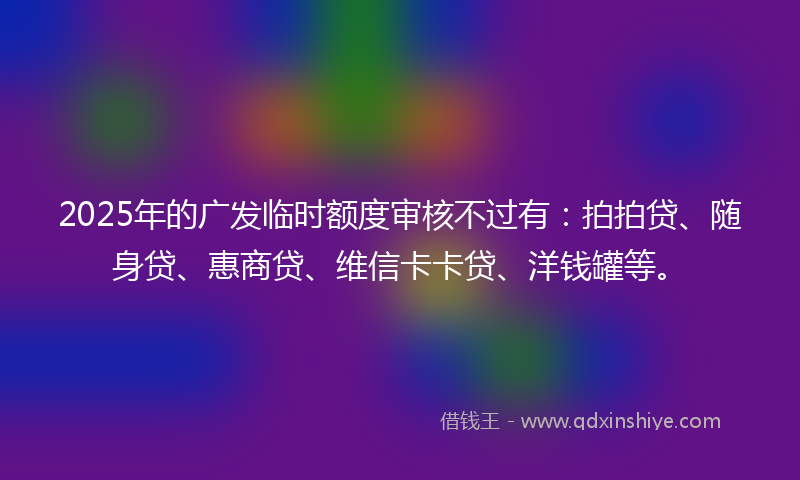 2025年的广发临时额度审核不过有：拍拍贷、随身贷、惠商贷、维信卡卡贷、洋钱罐等。
