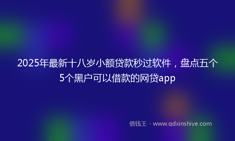2025年最新十八岁小额贷款秒过软件，盘点五个5个黑户可以借款的网贷app