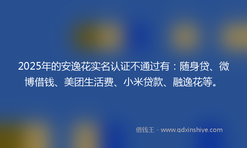 2025年的安逸花实名认证不通过有：随身贷、微博借钱、美团生活费、小米贷款、融逸花等。