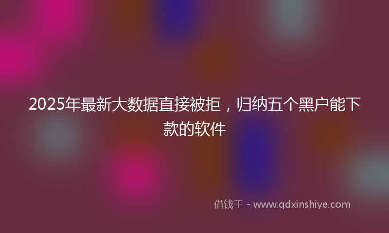 2025年最新大数据直接被拒，归纳五个黑户能下款的软件