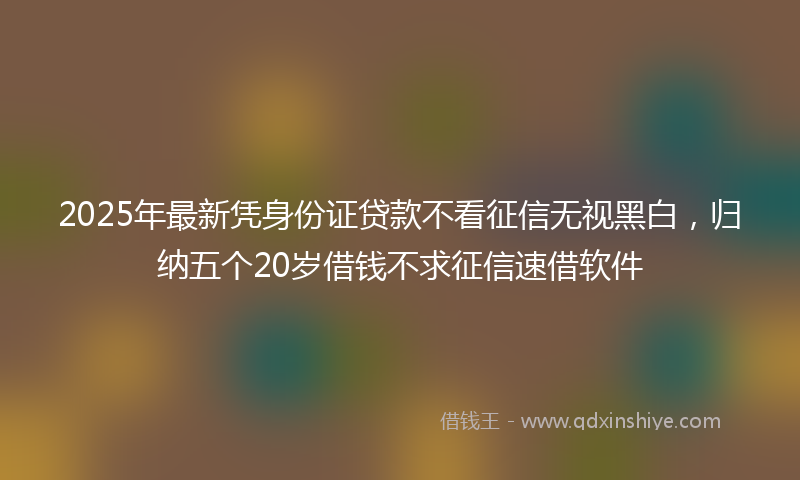 2025年最新凭身份证贷款不看征信无视黑白，归纳五个20岁借钱不求征信速借软件