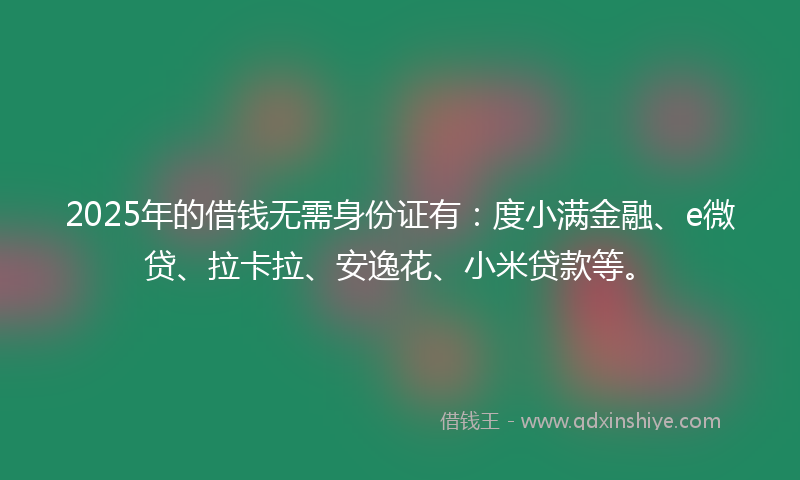 2025年的借钱无需身份证有：度小满金融、e微贷、拉卡拉、安逸花、小米贷款等。