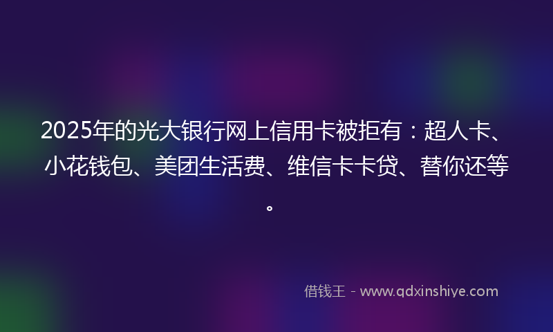 2025年的光大银行网上信用卡被拒有：超人卡、小花钱包、美团生活费、维信卡卡贷、替你还等。