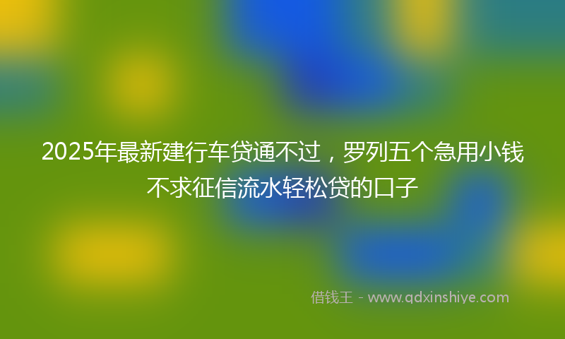 2025年最新建行车贷通不过，罗列五个急用小钱不求征信流水轻松贷的口子