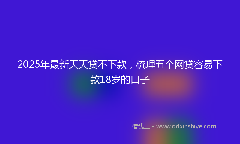 2025年最新天天贷不下款，梳理五个网贷容易下款18岁的口子