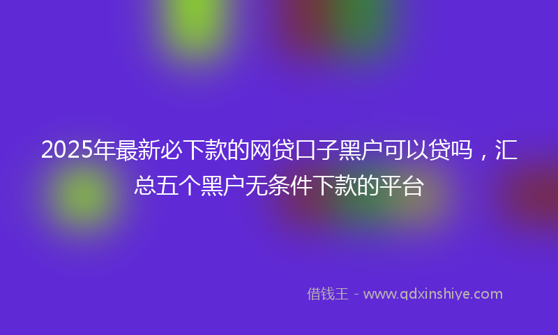 2025年最新必下款的网贷口子黑户可以贷吗，汇总五个黑户无条件下款的平台