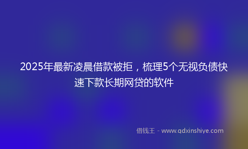 2025年最新凌晨借款被拒，梳理5个无视负债快速下款长期网贷的软件
