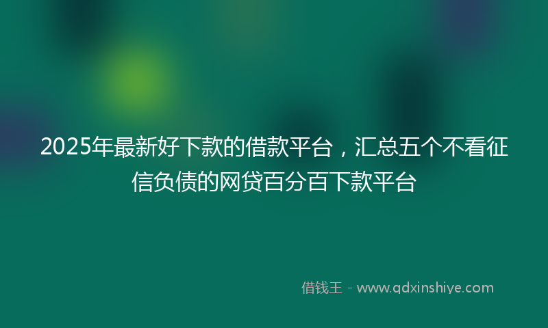 2025年最新好下款的借款平台，汇总五个不看征信负债的网贷百分百下款平台