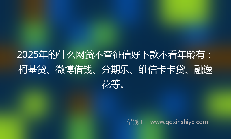 2025年的什么网贷不查征信好下款不看年龄有：柯基贷、微博借钱、分期乐、维信卡卡贷、融逸花等。