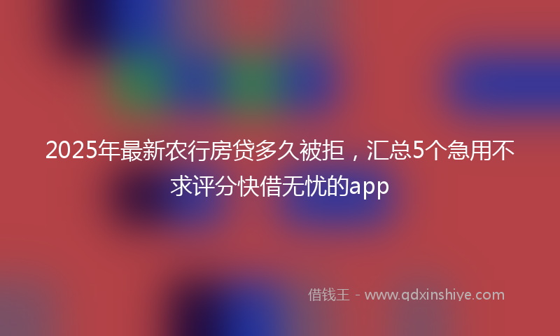2025年最新农行房贷多久被拒，汇总5个急用不求评分快借无忧的app