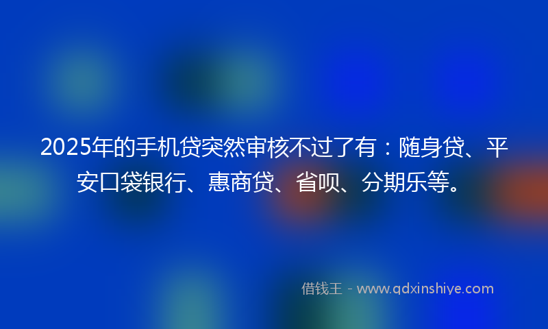 2025年的手机贷突然审核不过了有：随身贷、平安口袋银行、惠商贷、省呗、分期乐等。