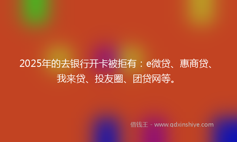 2025年的去银行开卡被拒有：e微贷、惠商贷、我来贷、投友圈、团贷网等。