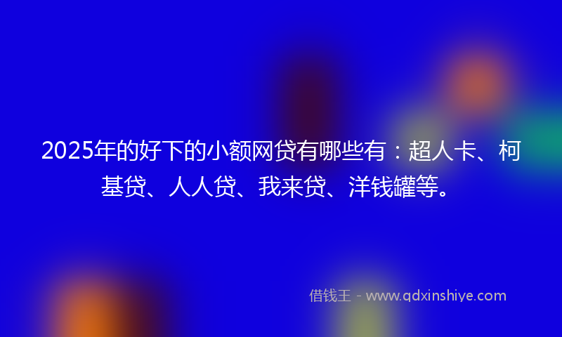 2025年的好下的小额网贷有哪些有：超人卡、柯基贷、人人贷、我来贷、洋钱罐等。