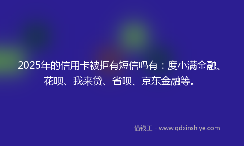 2025年的信用卡被拒有短信吗有：度小满金融、花呗、我来贷、省呗、京东金融等。