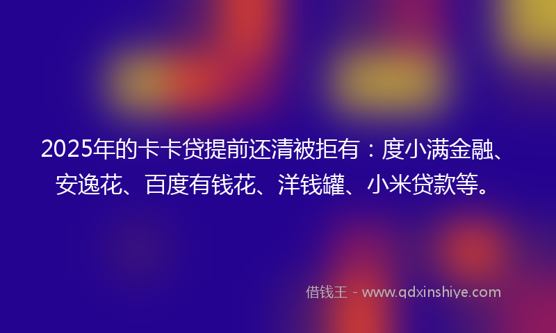 2025年的卡卡贷提前还清被拒有：度小满金融、安逸花、百度有钱花、洋钱罐、小米贷款等。