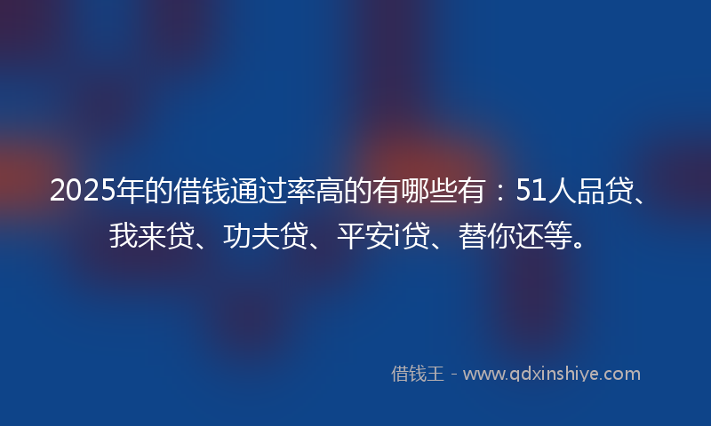 2025年的借钱通过率高的有哪些有：51人品贷、我来贷、功夫贷、平安i贷、替你还等。