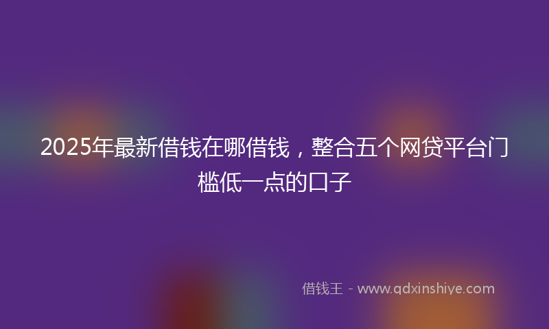 2025年最新借钱在哪借钱，整合五个网贷平台门槛低一点的口子