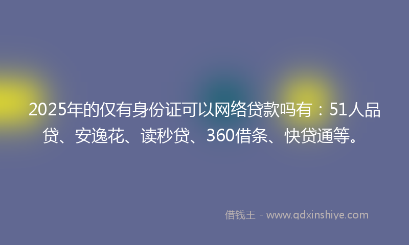 2025年的仅有身份证可以网络贷款吗有：51人品贷、安逸花、读秒贷、360借条、快贷通等。