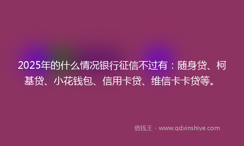 2025年的什么情况银行征信不过有：随身贷、柯基贷、小花钱包、信用卡贷、维信卡卡贷等。