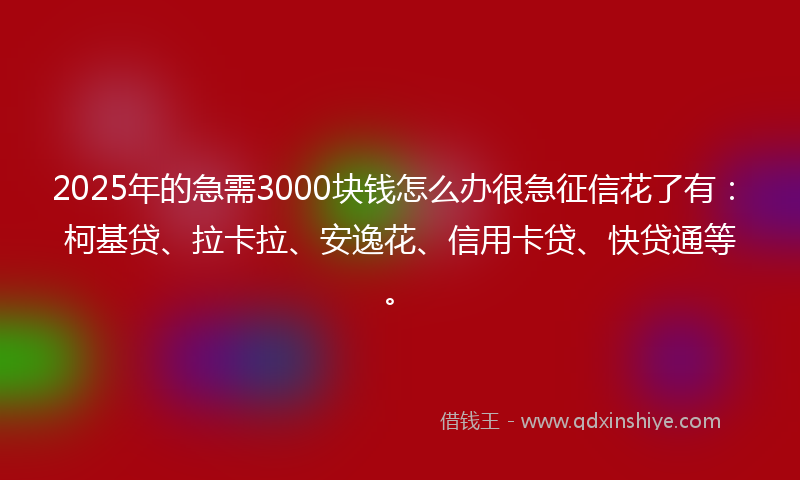 2025年的急需3000块钱怎么办很急征信花了有：柯基贷、拉卡拉、安逸花、信用卡贷、快贷通等。