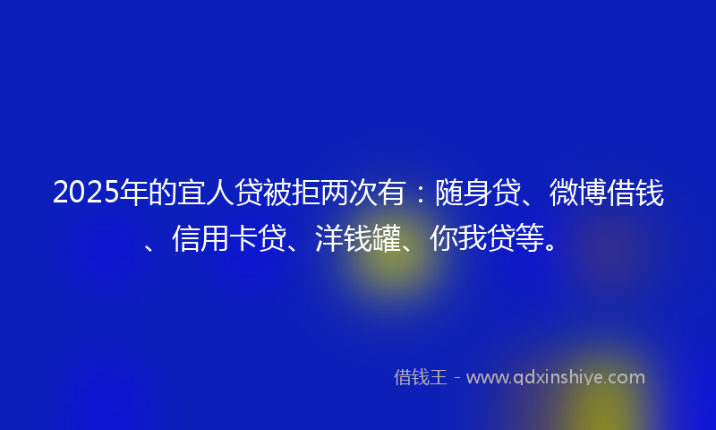 2025年的宜人贷被拒两次有：随身贷、微博借钱、信用卡贷、洋钱罐、你我贷等。