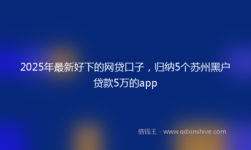 2025年最新好下的网贷口子，归纳5个苏州黑户贷款5万的app