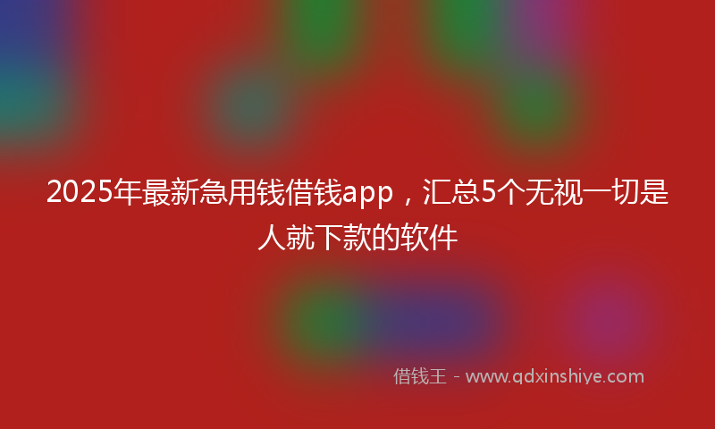 2025年最新急用钱借钱app，汇总5个无视一切是人就下款的软件