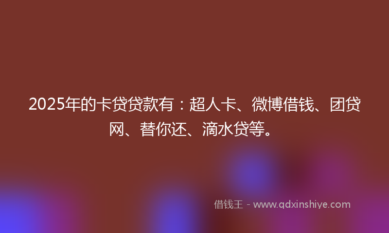 2025年的卡贷贷款有：超人卡、微博借钱、团贷网、替你还、滴水贷等。