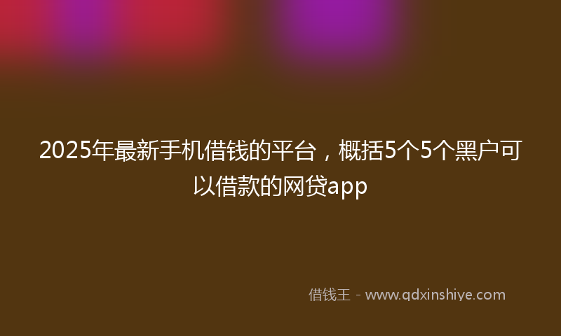 2025年最新手机借钱的平台，概括5个5个黑户可以借款的网贷app