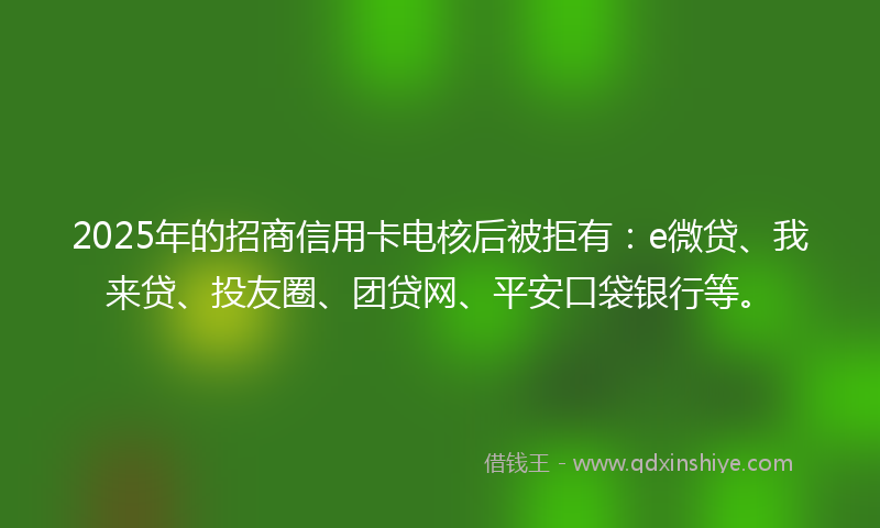 2025年的招商信用卡电核后被拒有：e微贷、我来贷、投友圈、团贷网、平安口袋银行等。
