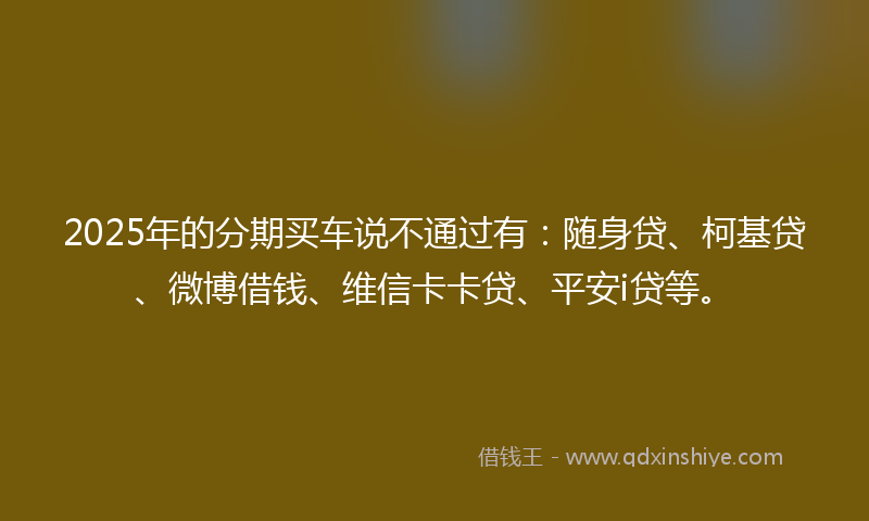 2025年的分期买车说不通过有：随身贷、柯基贷、微博借钱、维信卡卡贷、平安i贷等。