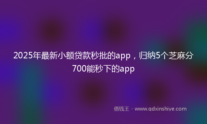 2025年最新小额贷款秒批的app，归纳5个芝麻分700能秒下的app