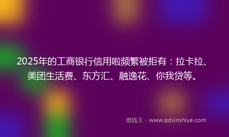 2025年的工商银行信用啦频繁被拒有：拉卡拉、美团生活费、东方汇、融逸花、你我贷等。