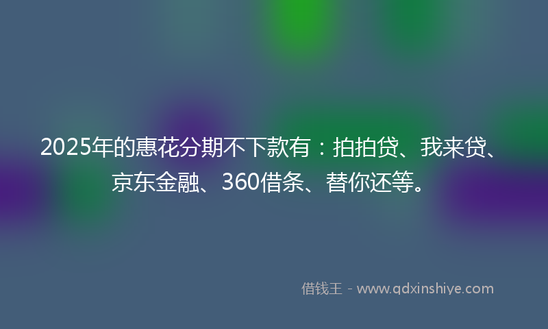 2025年的惠花分期不下款有：拍拍贷、我来贷、京东金融、360借条、替你还等。