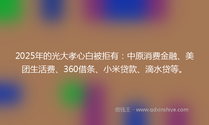 2025年的光大孝心白被拒有：中原消费金融、美团生活费、360借条、小米贷款、滴水贷等。