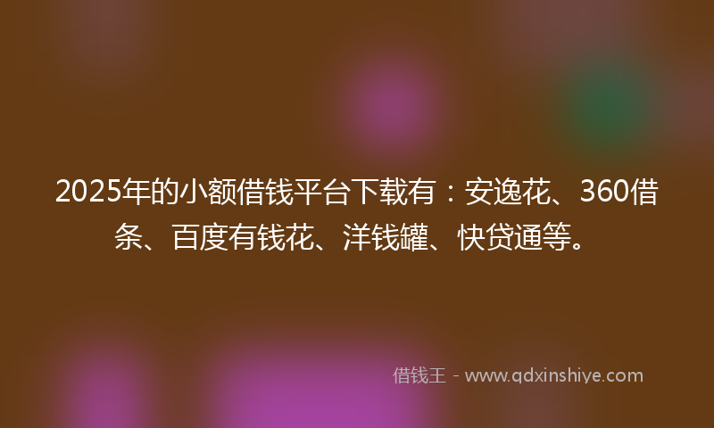 2025年的小额借钱平台下载有：安逸花、360借条、百度有钱花、洋钱罐、快贷通等。