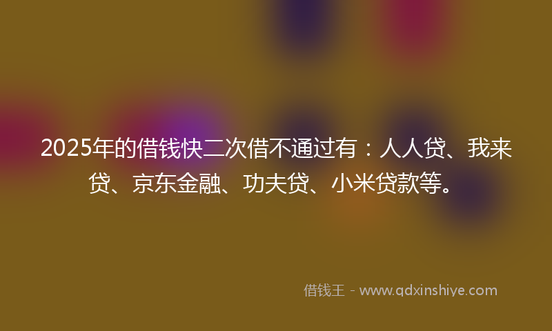 2025年的借钱快二次借不通过有：人人贷、我来贷、京东金融、功夫贷、小米贷款等。